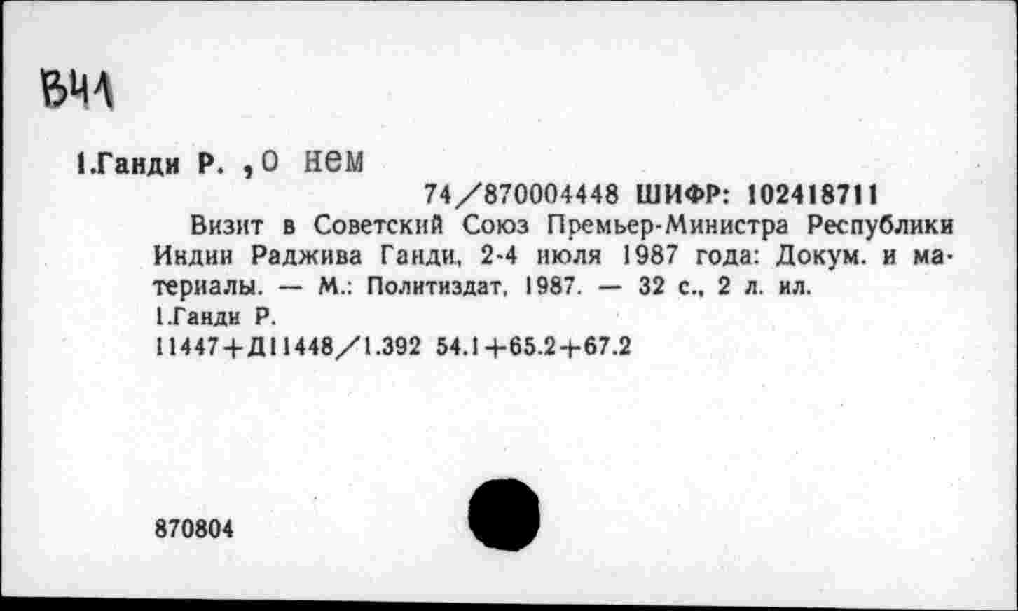 ﻿BMA
1 .Ганди P. , 0 нем
74/870004448 ШИФР: 102418711
Визит в Советский Союз Премьер-Министра Республики Индии Раджива Ганди, 2-4 июля 1987 года: Докум. и материалы. — М.: Политиздат. 1987. — 32 с., 2 л. ил.
(.Ганди Р.
11447 +Д11448/1.392 54.1+65.2+67.2
870804